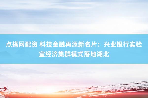 点搭网配资 科技金融再添新名片：兴业银行实验室经济集群模式落地湖北