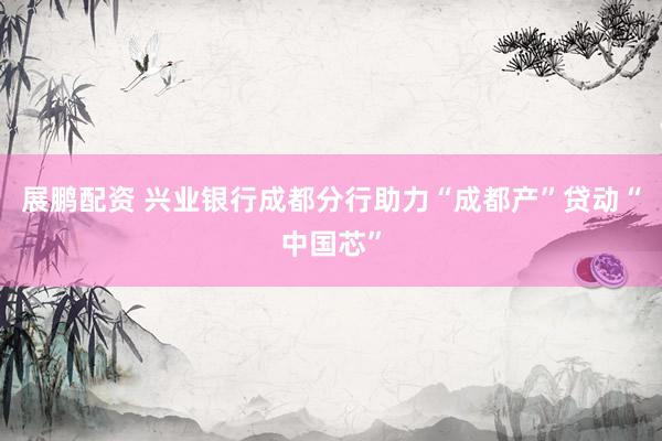 展鹏配资 兴业银行成都分行助力“成都产”贷动“中国芯”
