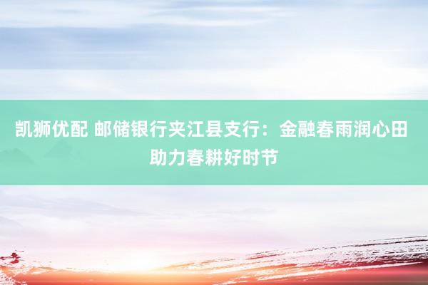 凯狮优配 邮储银行夹江县支行：金融春雨润心田 助力春耕好时节