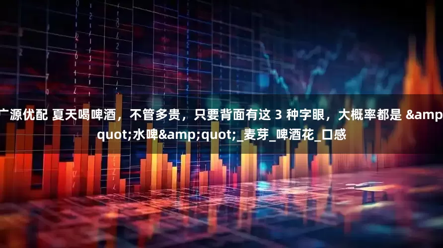 广源优配 夏天喝啤酒，不管多贵，只要背面有这 3 种字眼，大概率都是 &quot;水啤&quot;_麦芽_啤酒花_口感
