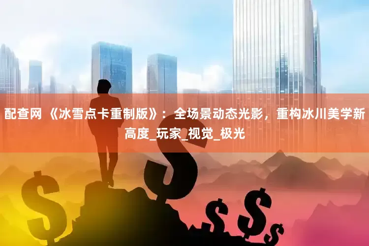 配查网 《冰雪点卡重制版》：全场景动态光影，重构冰川美学新高度_玩家_视觉_极光