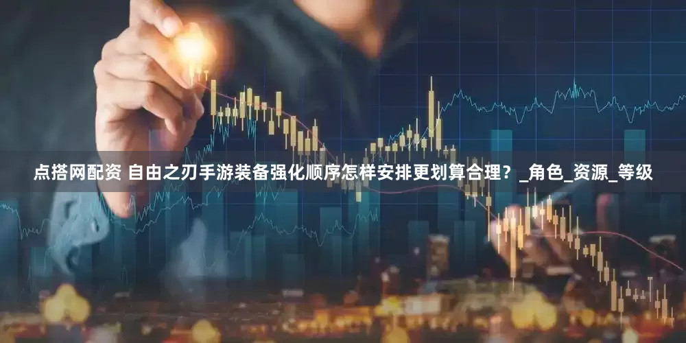 点搭网配资 自由之刃手游装备强化顺序怎样安排更划算合理？_角色_资源_等级