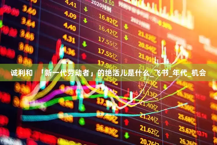 诚利和  「新一代劳动者」的绝活儿是什么_飞书_年代_机会