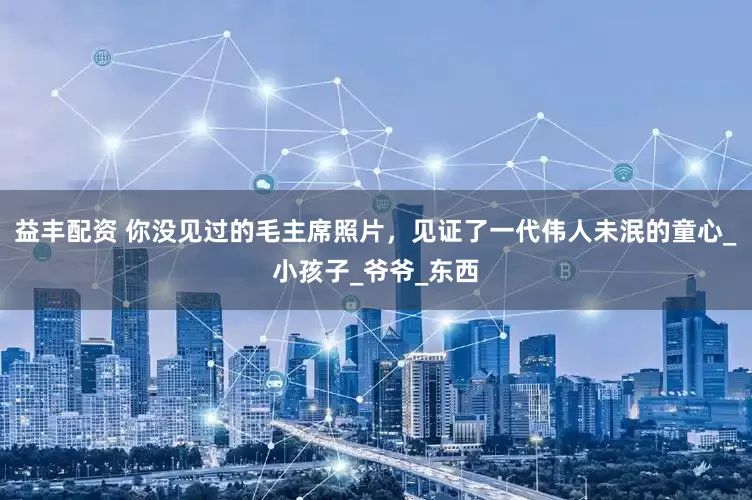 益丰配资 你没见过的毛主席照片，见证了一代伟人未泯的童心_小孩子_爷爷_东西