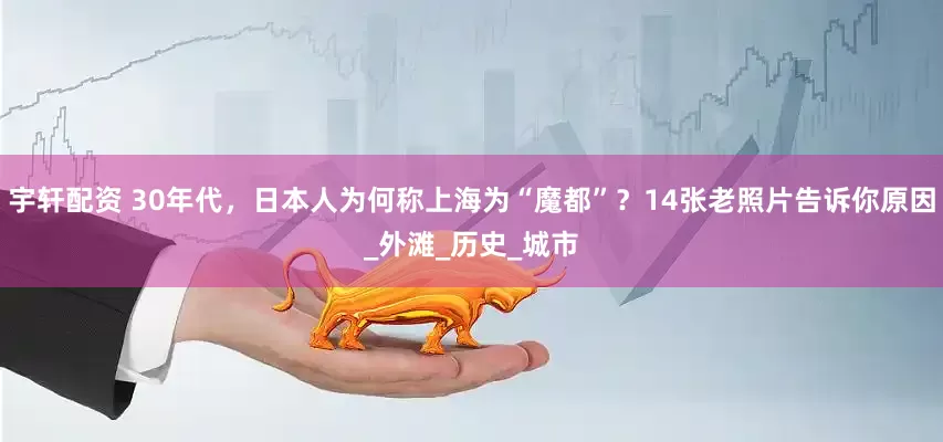 宇轩配资 30年代，日本人为何称上海为“魔都”？14张老照片告诉你原因_外滩_历史_城市