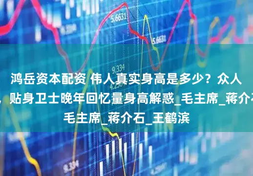 鸿岳资本配资 伟人真实身高是多少？众人争议纷纷，贴身卫士晚年回忆量身高解惑_毛主席_蒋介石_王鹤滨