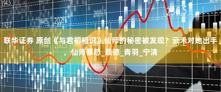 联华证券 原创《与君初相识》仙师的秘密被发现？云禾对她出手，仙师暴怒_顺德_青羽_宁清