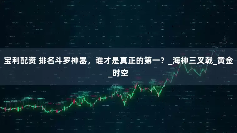 宝利配资 排名斗罗神器，谁才是真正的第一？_海神三叉戟_黄金_时空