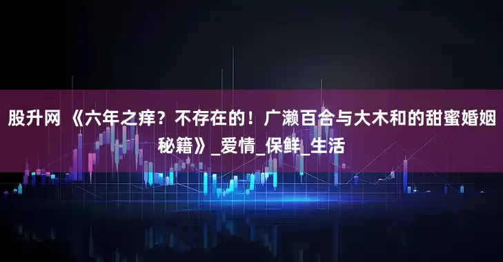 股升网 《六年之痒？不存在的！广濑百合与大木和的甜蜜婚姻秘籍》_爱情_保鲜_生活