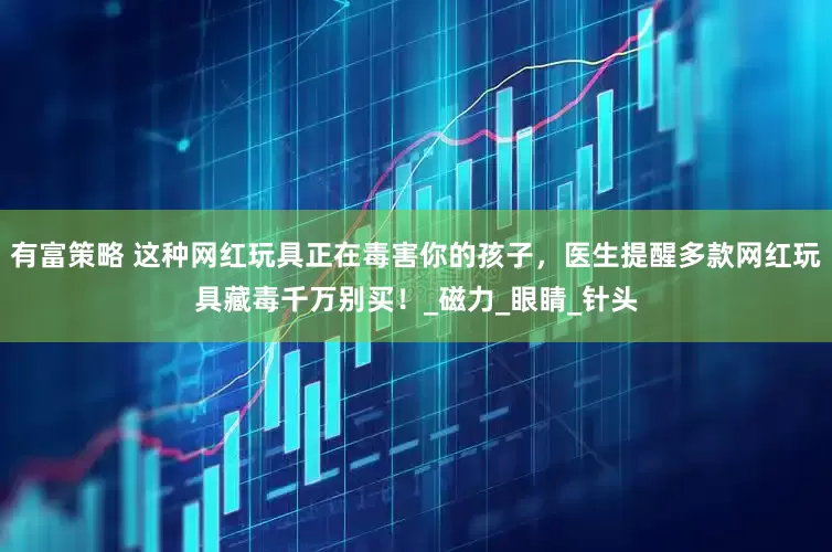 有富策略 这种网红玩具正在毒害你的孩子，医生提醒多款网红玩具藏毒千万别买！_磁力_眼睛_针头