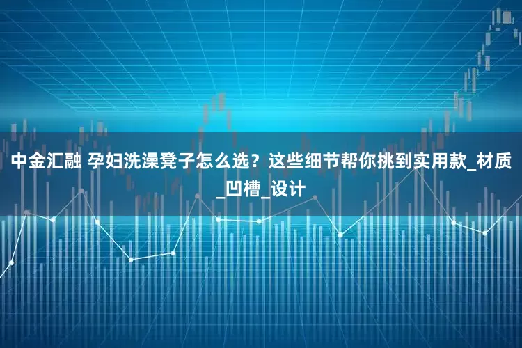 中金汇融 孕妇洗澡凳子怎么选？这些细节帮你挑到实用款_材质_凹槽_设计