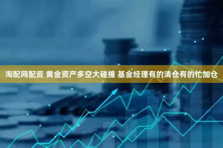 淘配网配资 黄金资产多空大碰撞 基金经理有的清仓有的忙加仓
