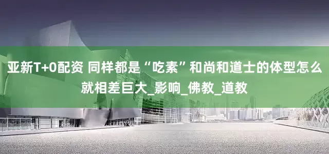 亚新T+0配资 同样都是“吃素”和尚和道士的体型怎么就相差巨大_影响_佛教_道教