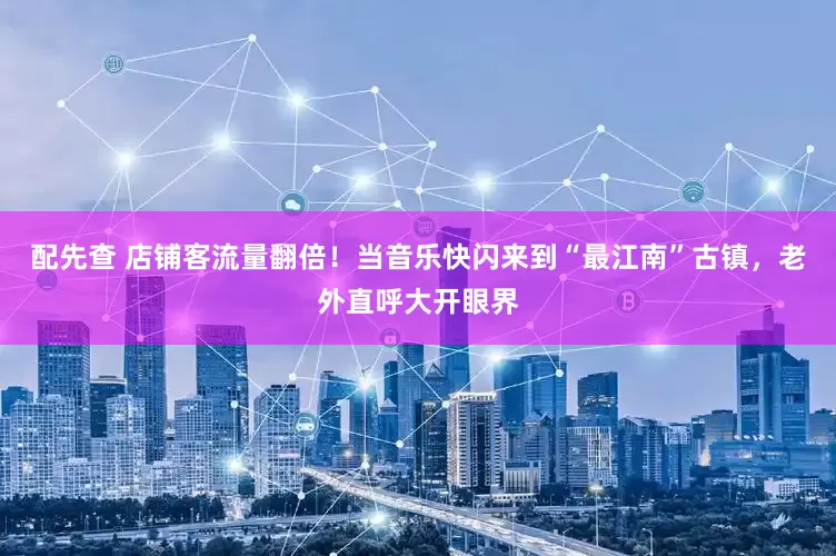配先查 店铺客流量翻倍！当音乐快闪来到“最江南”古镇，老外直呼大开眼界