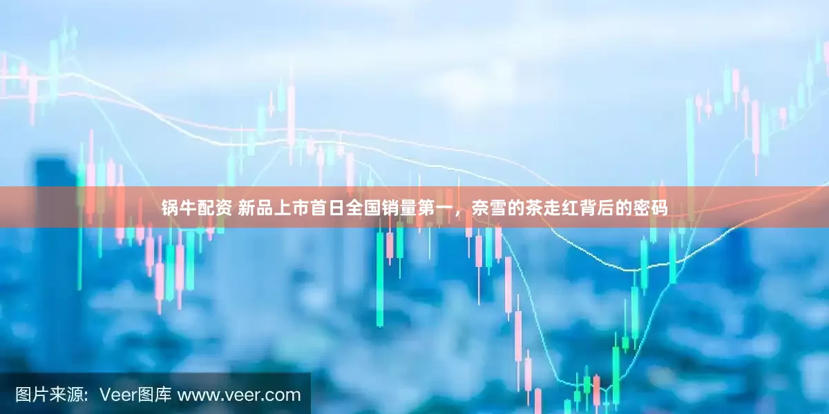 锅牛配资 新品上市首日全国销量第一，奈雪的茶走红背后的密码