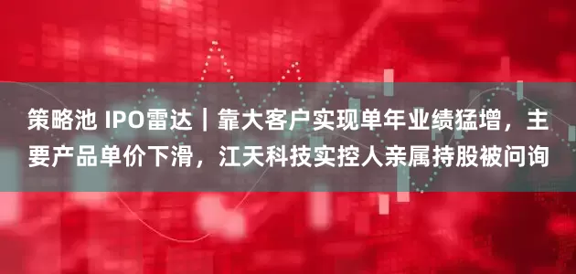 策略池 IPO雷达｜靠大客户实现单年业绩猛增，主要产品单价下滑，江天科技实控人亲属持股被问询