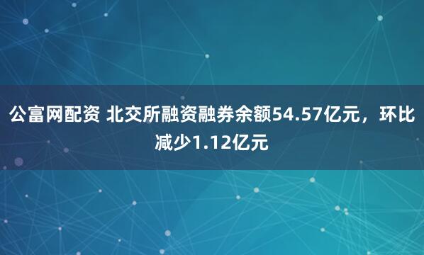 公富网配资 北交所融资融券余额54.57亿元，环比减少1.12亿元