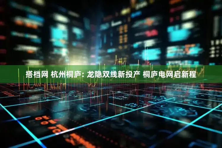 搭档网 杭州桐庐: 龙隐双线新投产 桐庐电网启新程