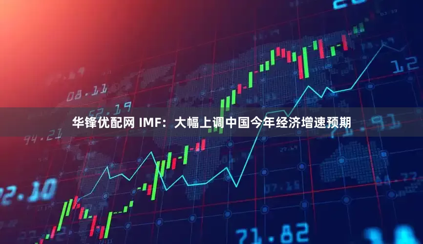 华锋优配网 IMF：大幅上调中国今年经济增速预期