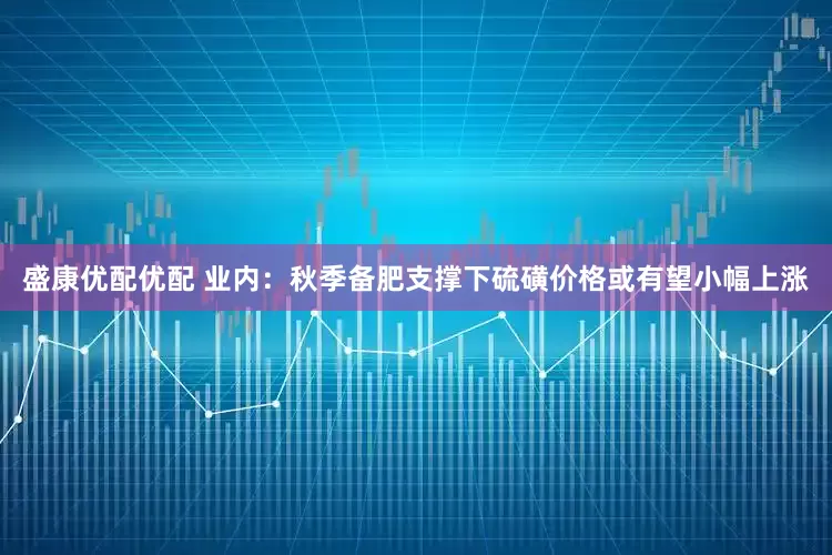 盛康优配优配 业内：秋季备肥支撑下硫磺价格或有望小幅上涨
