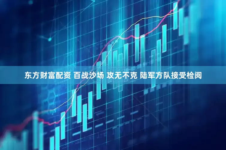 东方财富配资 百战沙场 攻无不克 陆军方队接受检阅