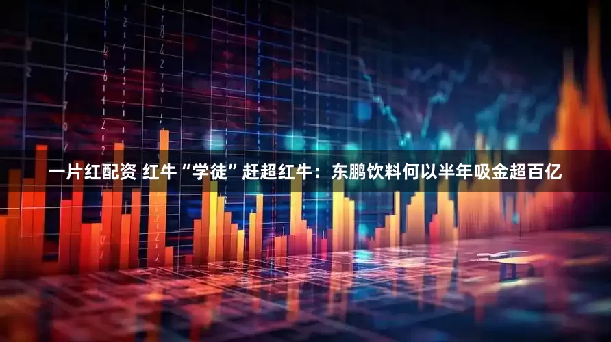 一片红配资 红牛“学徒”赶超红牛：东鹏饮料何以半年吸金超百亿