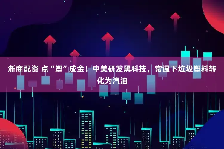 浙商配资 点“塑”成金！中美研发黑科技，常温下垃圾塑料转化为汽油