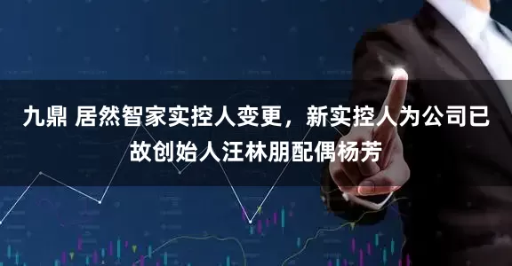 九鼎 居然智家实控人变更，新实控人为公司已故创始人汪林朋配偶杨芳