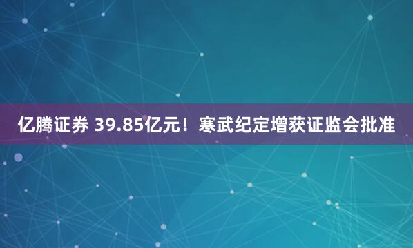 亿腾证券 39.85亿元！寒武纪定增获证监会批准