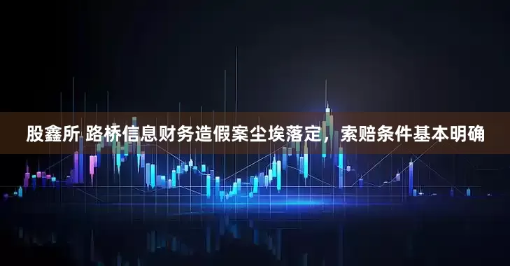 股鑫所 路桥信息财务造假案尘埃落定，索赔条件基本明确