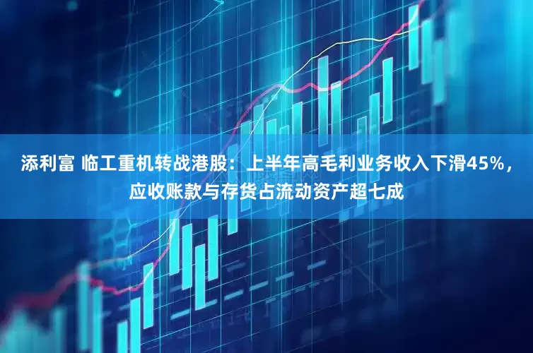 添利富 临工重机转战港股：上半年高毛利业务收入下滑45%，应收账款与存货占流动资产超七成