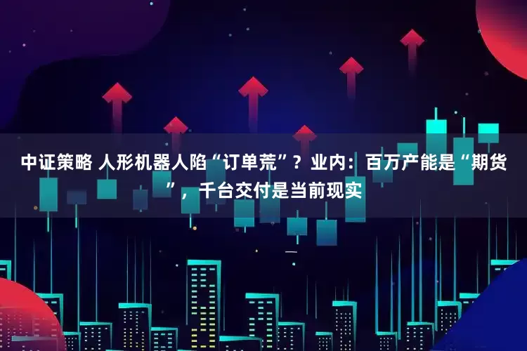 中证策略 人形机器人陷“订单荒”？业内：百万产能是“期货”，千台交付是当前现实