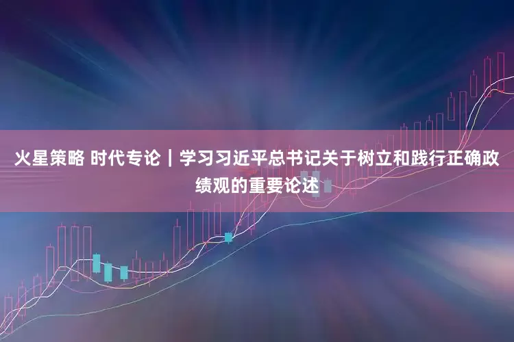 火星策略 时代专论｜学习习近平总书记关于树立和践行正确政绩观的重要论述