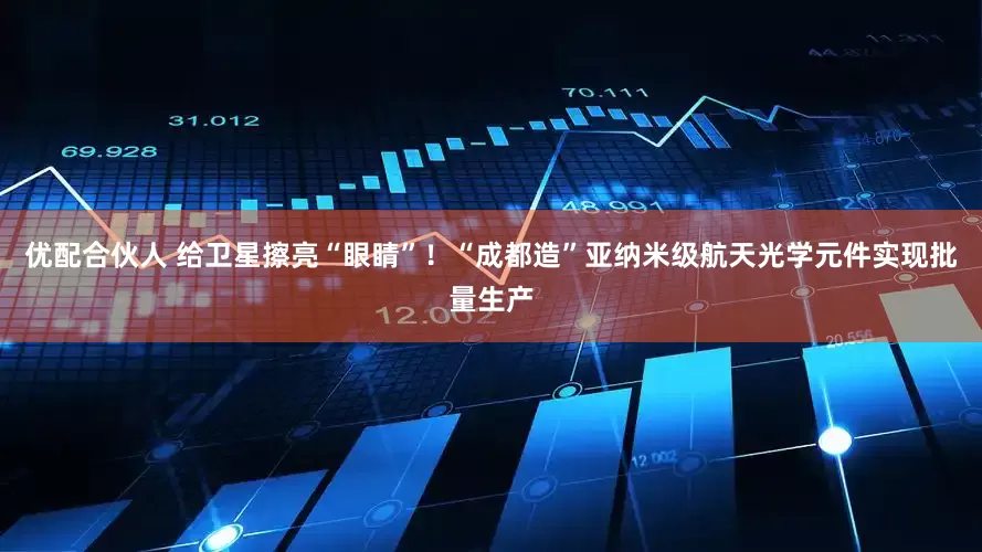 优配合伙人 给卫星擦亮“眼睛”！“成都造”亚纳米级航天光学元件实现批量生产